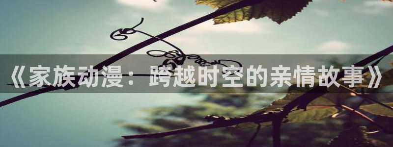 进入omofun官网：《家族动漫：跨越时空的亲情故事》