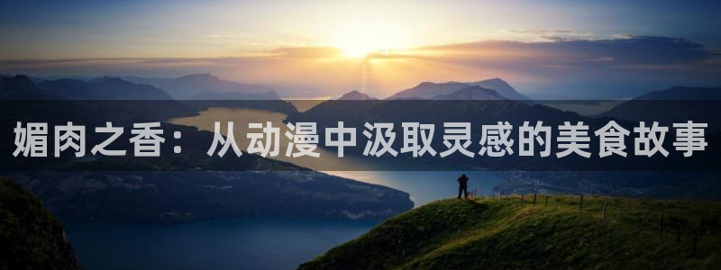 omofun纯净版下载：媚肉之香：从动漫中汲取灵感的美食故事