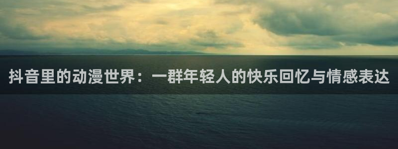 age动漫omofun：抖音里的动漫世界：一群年轻人的快乐回忆与情感表达