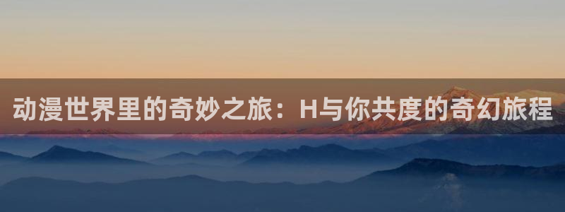 omofun动漫官方下载app：动漫世界里的奇妙之旅：H与你共度的奇幻旅程